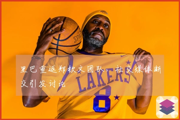 里巴重返郑钦文团队，社交媒体断交引发讨论