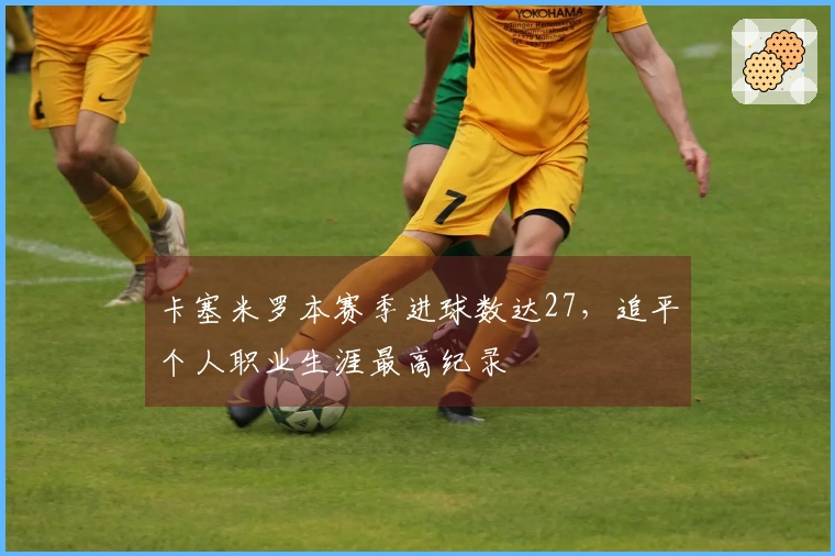 卡塞米罗本赛季进球数达27，追平个人职业生涯最高纪录