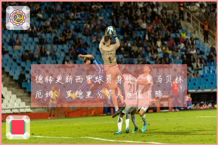 德转更新西甲球员身价，皇马贝林厄姆、罗德里戈等人市值下降