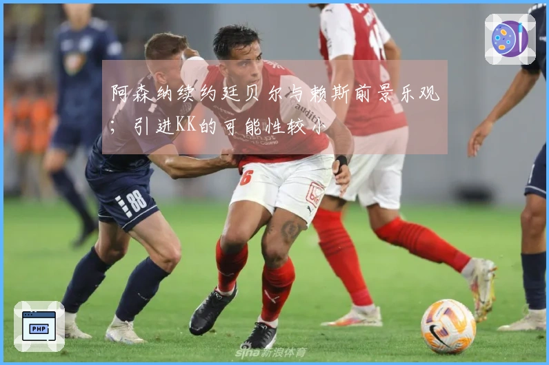 阿森纳续约廷贝尔与赖斯前景乐观；引进KK的可能性较小