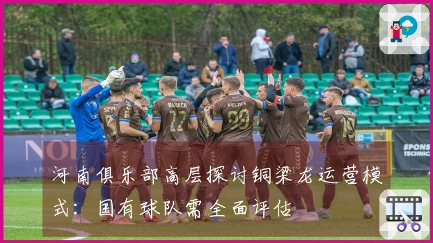 河南俱乐部高层探讨铜梁龙运营模式：国有球队需全面评估