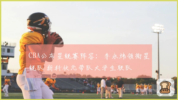 CBA公布星锐赛阵容：李永炜领衔星锐队 新科状元带队大学生联队