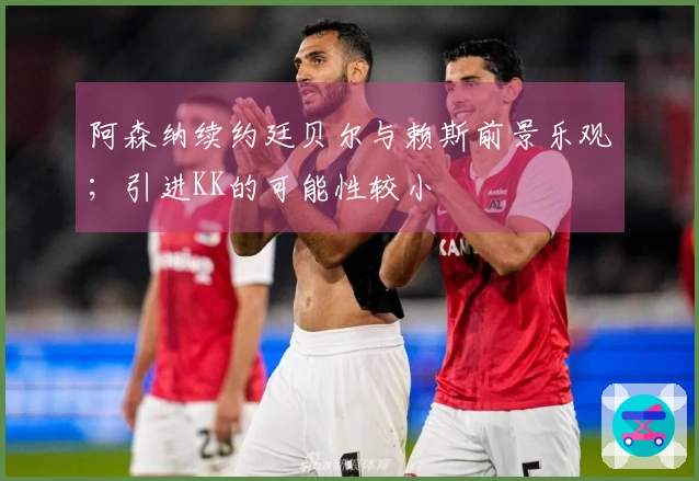 阿森纳续约廷贝尔与赖斯前景乐观；引进KK的可能性较小