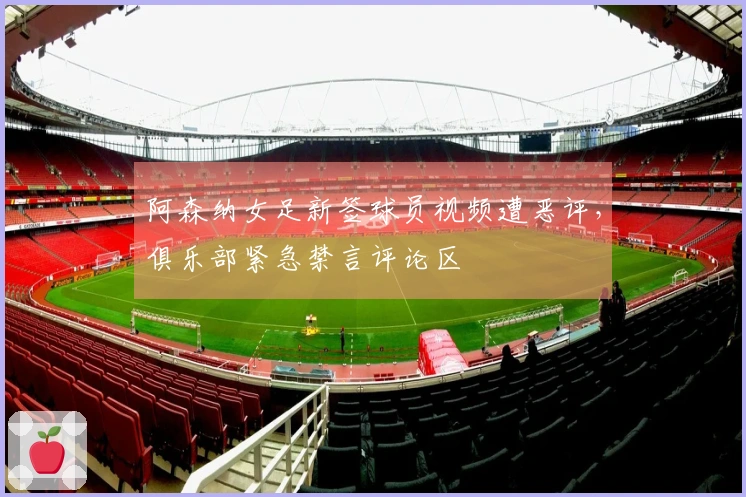 阿森纳女足新签球员视频遭恶评，俱乐部紧急禁言评论区