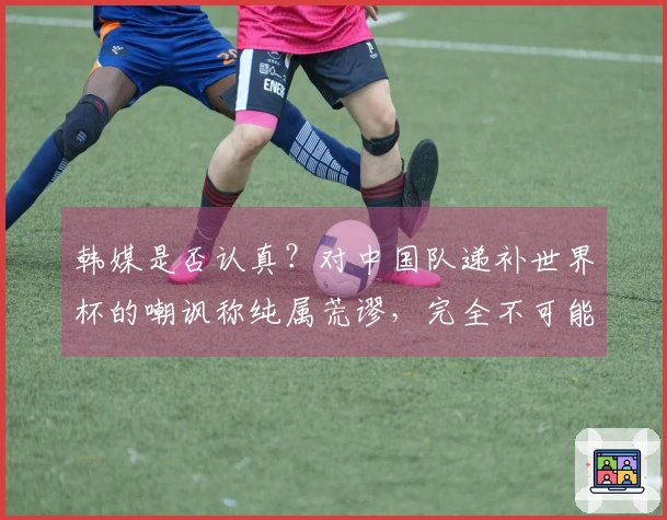 韩媒是否认真？对中国队递补世界杯的嘲讽称纯属荒谬，完全不可能