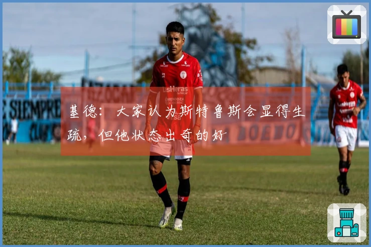 基德：大家认为斯特鲁斯会显得生疏，但他状态出奇的好