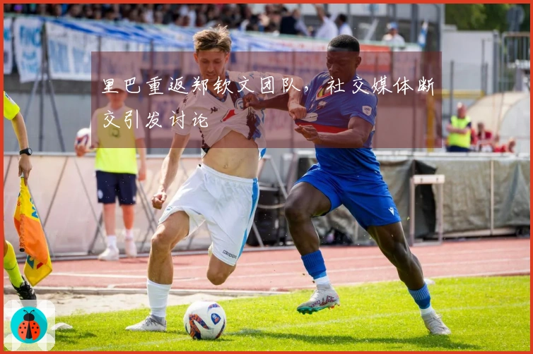 里巴重返郑钦文团队，社交媒体断交引发讨论