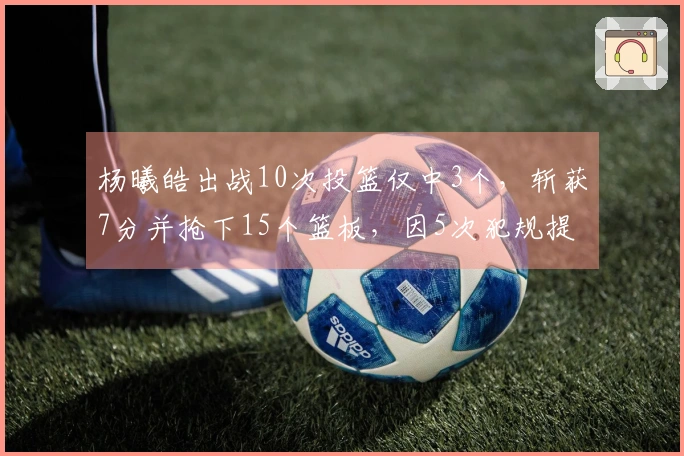 杨曦皓出战10次投篮仅中3个，斩获7分并抢下15个篮板，因5次犯规提前离场