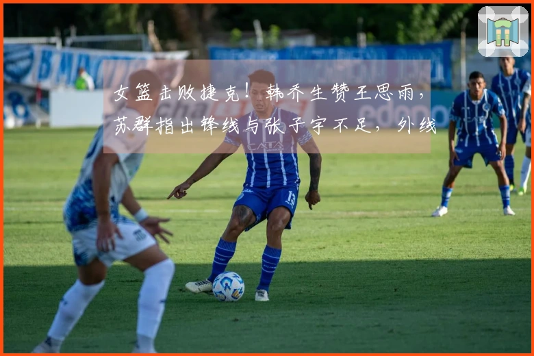 女篮击败捷克！韩乔生赞王思雨，苏群指出锋线与张子宇不足，外线表现不佳