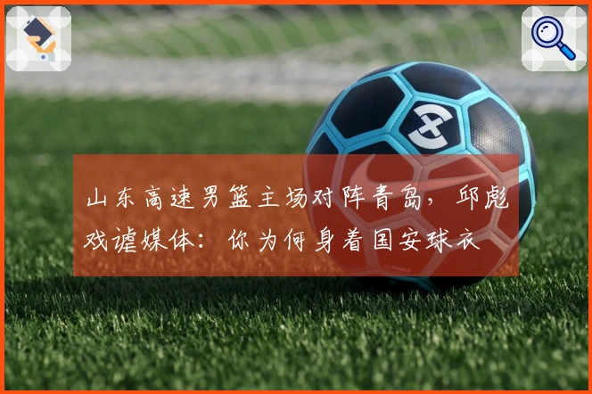 山东高速男篮主场对阵青岛，邱彪戏谑媒体：你为何身着国安球衣