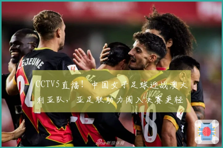 CCTV5直播！中国女子足球迎战澳大利亚队，亚足联助力闯入决赛更轻松